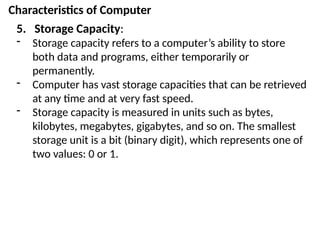 Characteristics of Computer
5. Storage Capacity:
- Storage capacity refers to a computer’s ability to store
both data and programs, either temporarily or
permanently.
- Computer has vast storage capacities that can be retrieved
at any time and at very fast speed.
- Storage capacity is measured in units such as bytes,
kilobytes, megabytes, gigabytes, and so on. The smallest
storage unit is a bit (binary digit), which represents one of
two values: 0 or 1.
 