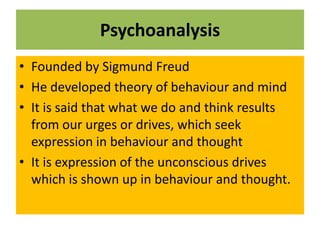 Psychoanalysis
• Founded by Sigmund Freud
• He developed theory of behaviour and mind
• It is said that what we do and think results
from our urges or drives, which seek
expression in behaviour and thought
• It is expression of the unconscious drives
which is shown up in behaviour and thought.
 