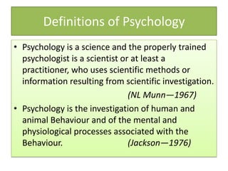 • Psychology is a science and the properly trained
psychologist is a scientist or at least a
practitioner, who uses scientific methods or
information resulting from scientific investigation.
(NL Munn—1967)
• Psychology is the investigation of human and
animal Behaviour and of the mental and
physiological processes associated with the
Behaviour. (Jackson—1976)
Definitions of Psychology
 