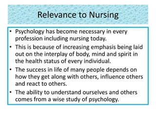 Relevance to Nursing
• Psychology has become necessary in every
profession including nursing today.
• This is because of increasing emphasis being laid
out on the interplay of body, mind and spirit in
the health status of every individual.
• The success in life of many people depends on
how they get along with others, influence others
and react to others.
• The ability to understand ourselves and others
comes from a wise study of psychology.
 