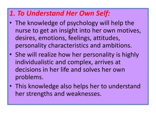 1. To Understand Her Own Self:
• The knowledge of psychology will help the
nurse to get an insight into her own motives,
desires, emotions, feelings, attitudes,
personality characteristics and ambitions.
• She will realize how her personality is highly
individualistic and complex, arrives at
decisions in her life and solves her own
problems.
• This knowledge also helps her to understand
her strengths and weaknesses.
 