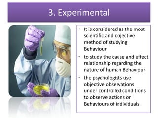 3. Experimental
• It is considered as the most
scientific and objective
method of studying
Behaviour
• to study the cause and effect
relationship regarding the
nature of human Behaviour
• the psychologists use
objective observations
under controlled conditions
to observe actions or
Behaviours of individuals
 