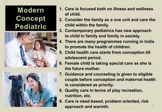 Modern
Concept
Pediatric
1. Care is focused both on illness and wellness
of child.
2. Consider the family as a one unit and care the
child within the family.
3. Contemporary pediatrics has new approach
to child in family and family in society.
4. There are many programmes running in India
to promote the health of children.
5. Child health care starts from conception till
adolescent period.
6. Female child is taking special care as she is
the future mother.
7. Guidance and counseling is given to eligible
couple before conception and maternal health
is considered as priority.
8. Quality care in terms of play recreation,
nutrition, etc.
9. Care is need based, problem oriented, risk
approach and warmth. by Mr. Sachin Sharma (M.Sc. N.)
10
 