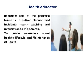 Health educator
Important role of the pediatric
Nurse is to deliver planned and
incidental health teaching and
information to the parents.
To create awareness about
healthy lifestyle and Maintenance
of Health.
 