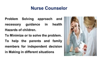 Nurse Counselor
Problem Solving approach and
necessary guidance in health
Hazards of children.
To Minimize or to solve the problem.
To help the parents and family
members for independent decision
in Making in different situations
 