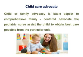 Child care advocate
Child or family advocacy is basic aspect to
comprehensive family - centered advocate the
pediatric nurse assist the child to obtain best care
possible from the particular unit.
 