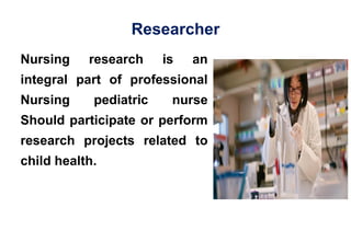 Researcher
Nursing research is an
integral part of professional
Nursing pediatric nurse
Should participate or perform
research projects related to
child health.
 