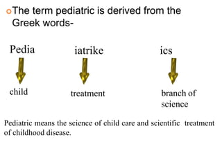 The term pediatric is derived from the
Greek words-
3
Pedia iatrike ics
child treatment branch of
science
Pediatric means the science of child care and scientific treatment
of childhood disease.
 