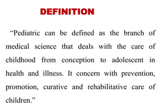 DEFINITION
“Pediatric can be defined as the branch of
medical science that deals with the care of
childhood from conception to adolescent in
health and illness. It concern with prevention,
promotion, curative and rehabilitative care of
children.”
4
 