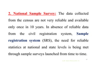 2. National Sample Survey: The data collected
from the census are not very reliable and available
only once in 10 years. In absence of reliable data
from the civil registration system, Sample
registration system (SRS), the need for reliable
statistics at national and state levels is being met
through sample surveys launched from time to time.
by Mr. Sachin Sharma (M.Sc. N.)
47
 