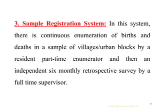 3. Sample Registration System: In this system,
there is continuous enumeration of births and
deaths in a sample of villages/urban blocks by a
resident part-time enumerator and then an
independent six monthly retrospective survey by a
full time supervisor.
by Mr. Sachin Sharma (M.Sc. N.)
48
 