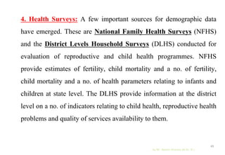 4. Health Surveys: A few important sources for demographic data
have emerged. These are National Family Health Surveys (NFHS)
and the District Levels Household Surveys (DLHS) conducted for
evaluation of reproductive and child health programmes. NFHS
provide estimates of fertility, child mortality and a no. of fertility,
child mortality and a no. of health parameters relating to infants and
children at state level. The DLHS provide information at the district
level on a no. of indicators relating to child health, reproductive health
problems and quality of services availability to them.
by Mr. Sachin Sharma (M.Sc. N.)
49
 