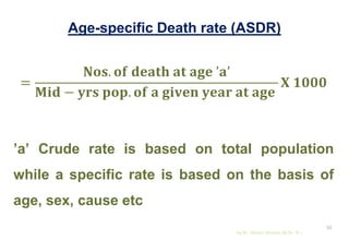 Age-specific Death rate (ASDR)
=
𝐍𝐨𝐬. 𝐨𝐟 𝐝𝐞𝐚𝐭𝐡 𝐚𝐭 𝐚𝐠𝐞 ’𝐚’
𝐌𝐢𝐝 − 𝐲𝐫𝐬 𝐩𝐨𝐩. 𝐨𝐟 𝐚 𝐠𝐢𝐯𝐞𝐧 𝐲𝐞𝐚𝐫 𝐚𝐭 𝐚𝐠𝐞
𝐗 𝟏𝟎𝟎𝟎
’a’ Crude rate is based on total population
while a specific rate is based on the basis of
age, sex, cause etc
by Mr. Sachin Sharma (M.Sc. N.)
52
 