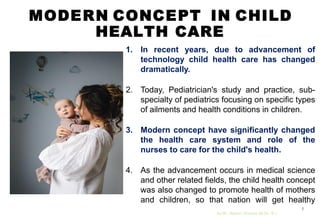 MODERN CONCEPT IN CHILD
HEALTH CARE
1. In recent years, due to advancement of
technology child health care has changed
dramatically.
2. Today, Pediatrician's study and practice, sub-
specialty of pediatrics focusing on specific types
of ailments and health conditions in children.
3. Modern concept have significantly changed
the health care system and role of the
nurses to care for the child's health.
4. As the advancement occurs in medical science
and other related fields, the child health concept
was also changed to promote health of mothers
and children, so that nation will get healthy
mothers and healthy children.
by Mr. Sachin Sharma (M.Sc. N.)
8
 