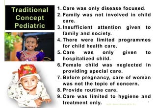 Traditional
Concept
Pediatric
1. Care was only disease focused.
2. Family was not involved in child
care.
3. Insufficient attention given to
family and society.
4. There were limited programmes
for child health care.
5. Care was only given to
hospitalized child.
6. Female child was neglected in
providing special care.
7. Before pregnancy, care of woman
was not the topic of concern.
8. Provide routine care.
9. Care was limited to hygiene and
treatment only. by Mr. Sachin Sharma (M.Sc. N.)
9
 