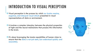 INTRODUCTION TO VISUAL PERCEPTION
❖Visual perception is the process by which our brains receive,
organize, and interpret visual stimuli presented in visual
representations of data or environment.
❖It involves a complex interplay between the physical properties
of light and the neural mechanisms that process this information
in the brain.
❖It's about leveraging the innate capabilities of human vision to
ensure that the data is not just seen, but understood quickly and
accurately.
DIPESH KOIRALA 14
 