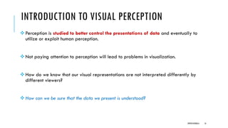 INTRODUCTION TO VISUAL PERCEPTION
❖Perception is studied to better control the presentations of data and eventually to
utilize or exploit human perception.
❖Not paying attention to perception will lead to problems in visualization.
❖How do we know that our visual representations are not interpreted differently by
different viewers?
❖How can we be sure that the data we present is understood?
DIPESH KOIRALA 16
 