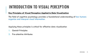 INTRODUCTION TO VISUAL PERCEPTION
Key Principles of Visual Perception Applied to Data Visualization
The field of cognitive psychology provides a foundational understanding of how humans
organize and interpret visual information.
Applying these principles is critical for effective data visualization
1. Gestalt Principles
2. Pre-attentive Attributes
DIPESH KOIRALA 20
 