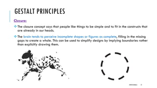 GESTALT PRINCIPLES
Closure:
❖The closure concept says that people like things to be simple and to fit in the constructs that
are already in our heads.
❖The brain tends to perceive incomplete shapes or figures as complete, filling in the missing
gaps to create a whole. This can be used to simplify designs by implying boundaries rather
than explicitly drawing them.
DIPESH KOIRALA 27
 