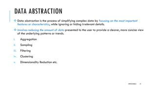 DATA ABSTRACTION
❖ Data abstraction is the process of simplifying complex data by focusing on the most important
features or characteristics, while ignoring or hiding irrelevant details.
❖ Involves reducing the amount of data presented to the user to provide a clearer, more concise view
of the underlying patterns or trends.
i. Aggregation
ii. Sampling
iii. Filtering
iv. Clustering
v. Dimensionality Reduction etc.
DIPESH KOIRALA 37
 