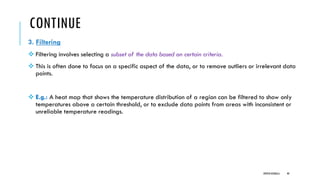 CONTINUE
3. Filtering
❖ Filtering involves selecting a subset of the data based on certain criteria.
❖ This is often done to focus on a specific aspect of the data, or to remove outliers or irrelevant data
points.
❖ E.g.: A heat map that shows the temperature distribution of a region can be filtered to show only
temperatures above a certain threshold, or to exclude data points from areas with inconsistent or
unreliable temperature readings.
DIPESH KOIRALA 40
 