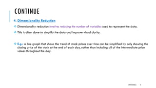 CONTINUE
4. Dimensionality Reduction
❖ Dimensionality reduction involves reducing the number of variables used to represent the data.
❖ This is often done to simplify the data and improve visual clarity.
❖ E.g.: A line graph that shows the trend of stock prices over time can be simplified by only showing the
closing price of the stock at the end of each day, rather than including all of the intermediate price
values throughout the day.
DIPESH KOIRALA 41
 