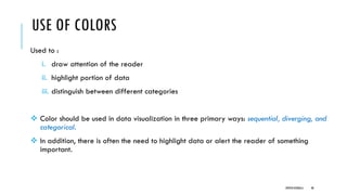 USE OF COLORS
Used to :
i. draw attention of the reader
ii. highlight portion of data
iii. distinguish between different categories
❖ Color should be used in data visualization in three primary ways: sequential, diverging, and
categorical.
❖ In addition, there is often the need to highlight data or alert the reader of something
important.
DIPESH KOIRALA 48
 