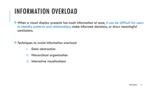 INFORMATION OVERLOAD
❖When a visual display presents too much information at once, it can be difficult for users
to identify patterns and relationships, make informed decisions, or draw meaningful
conclusions.
❖Techniques to avoid information overload
i. Data abstraction
ii. Hierarchical organization
iii. Interactive visualizations
DIPESH KOIRALA 61
 