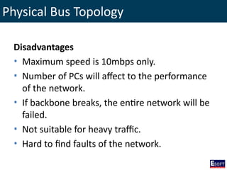 Physical Bus Topology
Disadvantages
• Maximum speed is 10mbps only.
• Number of PCs will affect to the performance
of the network.
• If backbone breaks, the entire network will be
failed.
• Not suitable for heavy traffic.
• Hard to find faults of the network.
 