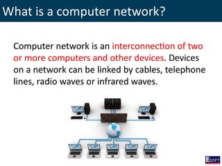 What is a computer network?
Computer network is an interconnection of two
or more computers and other devices. Devices
on a network can be linked by cables, telephone
lines, radio waves or infrared waves.
 