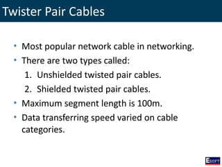 Twister Pair Cables
• Most popular network cable in networking.
• There are two types called:
1. Unshielded twisted pair cables.
2. Shielded twisted pair cables.
• Maximum segment length is 100m.
• Data transferring speed varied on cable
categories.
 