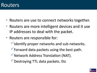 Routers
• Routers are use to connect networks together.
• Routers are more intelligent devices and it use
IP addresses to deal with the packet.
• Routers are responsible for:
Identify proper networks and sub networks.
Forward data packets using the best path.
Network Address Translation (NAT).
Destroying TTL data packets. Etc
 