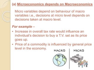 (a) Microeconomics depends on Macroeconomics
Micro variables depend on behaviour of macro
variables i.e., decisions at micro level depends on
decisions taken at macro level.
For example –
▪ Increase in overall tax rate would influence an
individual’s decision to buy a T.V. set as its price
goes up.
▪ Price of a commodity is influenced by general price
level in the economy.
 