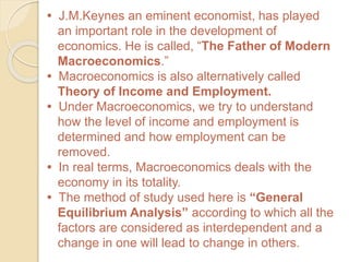 • J.M.Keynes an eminent economist, has played
an important role in the development of
economics. He is called, “The Father of Modern
Macroeconomics.”
• Macroeconomics is also alternatively called
Theory of Income and Employment.
• Under Macroeconomics, we try to understand
how the level of income and employment is
determined and how employment can be
removed.
• In real terms, Macroeconomics deals with the
economy in its totality.
• The method of study used here is “General
Equilibrium Analysis” according to which all the
factors are considered as interdependent and a
change in one will lead to change in others.
 