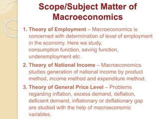 Scope/Subject Matter of
Macroeconomics
1. Theory of Employment – Macroeconomics is
concerned with determination of level of employment
in the economy. Here we study,
consumption function, saving function,
underemployment etc.
2. Theory of National Income – Macroeconomics
studies generation of national income by product
method, income method and expenditure method.
3. Theory of General Price Level – Problems
regarding inflation, excess demand, deflation,
deficient demand, inflationary or deflationary gap
are studied with the help of macroeconomic
variables.
 