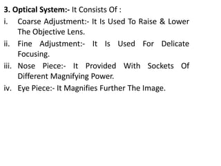 3. Optical System:- It Consists Of :
i. Coarse Adjustment:- It Is Used To Raise & Lower
The Objective Lens.
ii. Fine Adjustment:- It Is Used For Delicate
Focusing.
iii. Nose Piece:- It Provided With Sockets Of
Different Magnifying Power.
iv. Eye Piece:- It Magnifies Further The Image.
 