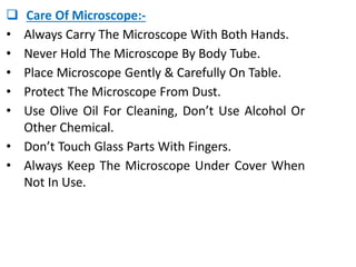  Care Of Microscope:-
• Always Carry The Microscope With Both Hands.
• Never Hold The Microscope By Body Tube.
• Place Microscope Gently & Carefully On Table.
• Protect The Microscope From Dust.
• Use Olive Oil For Cleaning, Don’t Use Alcohol Or
Other Chemical.
• Don’t Touch Glass Parts With Fingers.
• Always Keep The Microscope Under Cover When
Not In Use.
 