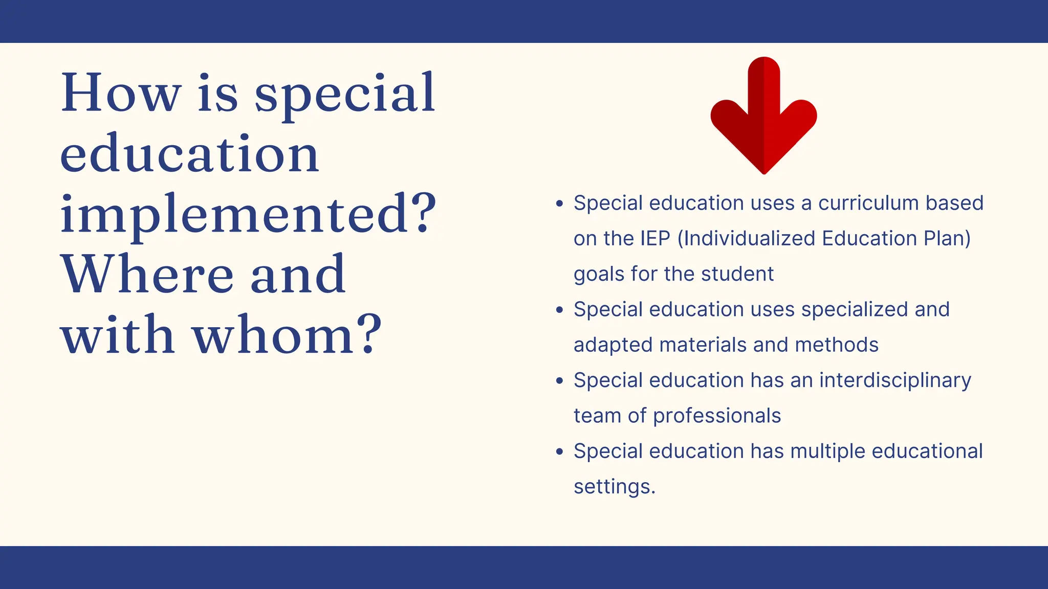 How is special
education
implemented?
Where and
with whom?
Special education uses a curriculum based
on the IEP (Individualized Education Plan)
goals for the student
Special education uses specialized and
adapted materials and methods
Special education has an interdisciplinary
team of professionals
Special education has multiple educational
settings.
 
