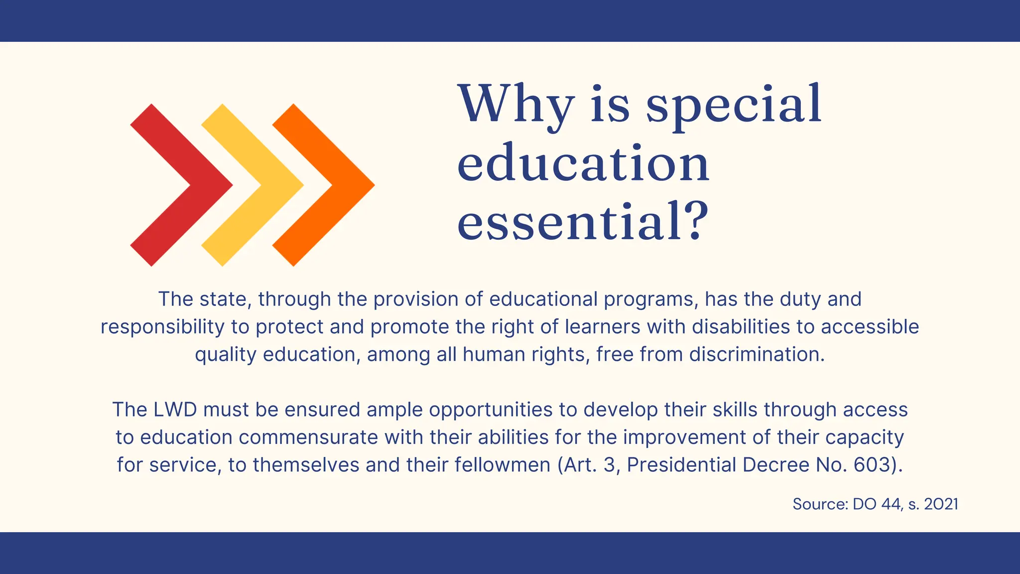 Why is special
education
essential?
The state, through the provision of educational programs, has the duty and
responsibility to protect and promote the right of learners with disabilities to accessible
quality education, among all human rights, free from discrimination.
The LWD must be ensured ample opportunities to develop their skills through access
to education commensurate with their abilities for the improvement of their capacity
for service, to themselves and their fellowmen (Art. 3, Presidential Decree No. 603).
Source: DO 44, s. 2021
 