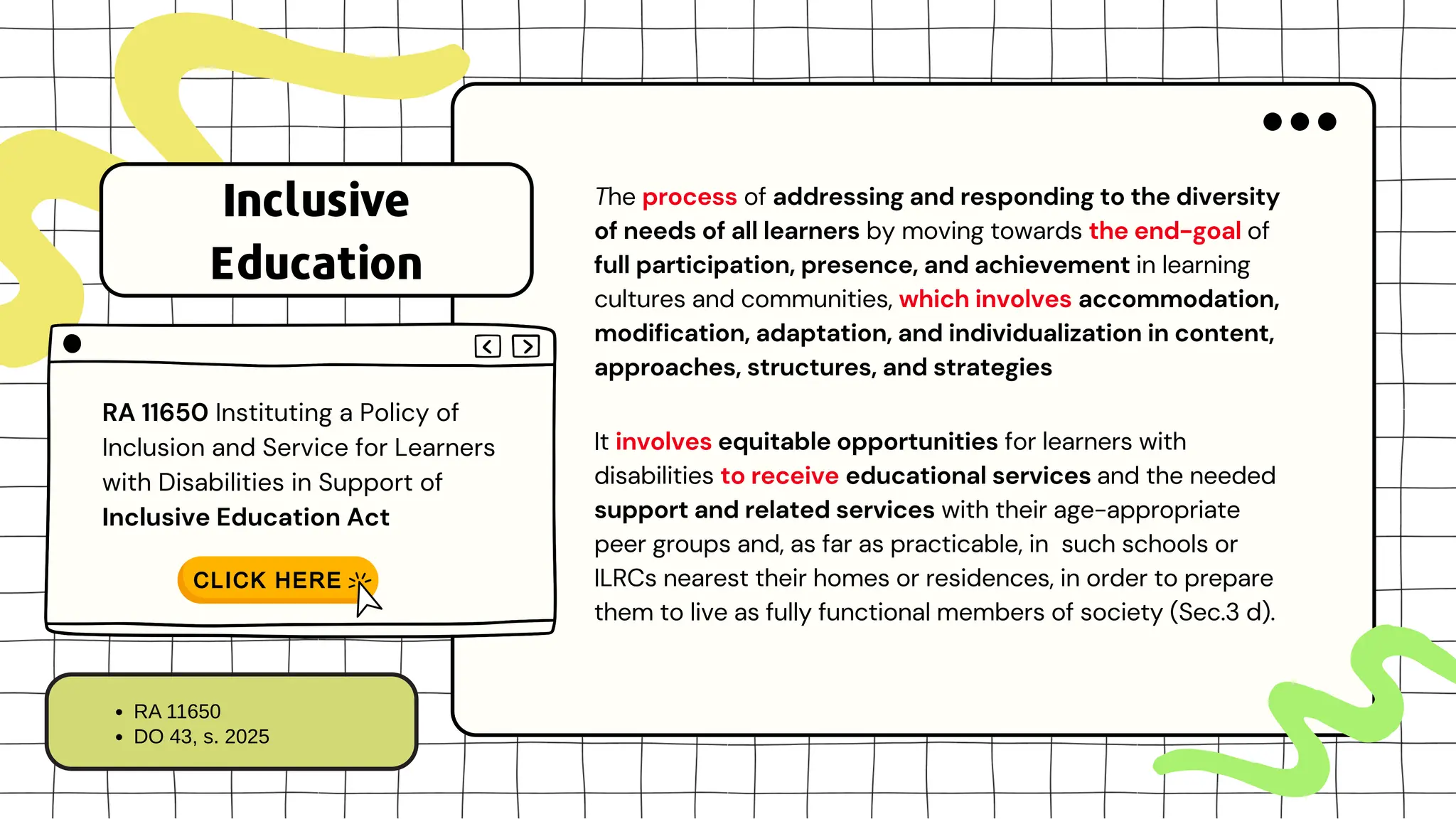 The process of addressing and responding to the diversity
of needs of all learners by moving towards the end-goal of
full participation, presence, and achievement in learning
cultures and communities, which involves accommodation,
modification, adaptation, and individualization in content,
approaches, structures, and strategies
It involves equitable opportunities for learners with
disabilities to receive educational services and the needed
support and related services with their age-appropriate
peer groups and, as far as practicable, in such schools or
ILRCs nearest their homes or residences, in order to prepare
them to live as fully functional members of society (Sec.3 d).
RA 11650 Instituting a Policy of
Inclusion and Service for Learners
with Disabilities in Support of
Inclusive Education Act
Inclusive
Education
RA 11650
DO 43, s. 2025
 