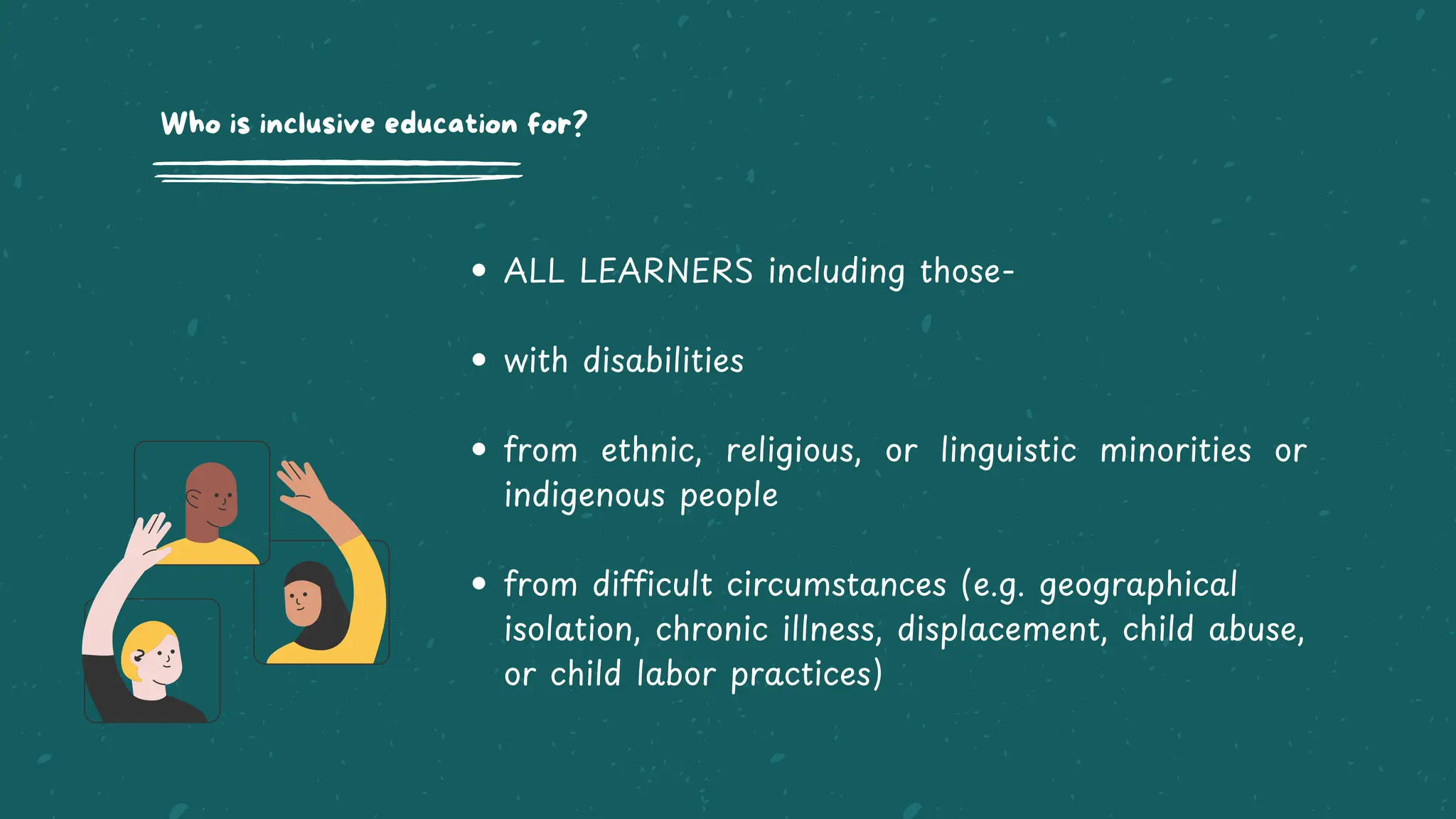 ALL LEARNERS including those-
with disabilities
from ethnic, religious, or linguistic minorities or
indigenous people
from difficult circumstances (e.g. geographical
isolation, chronic illness, displacement, child abuse,
or child labor practices)
Who is inclusive education for?
 