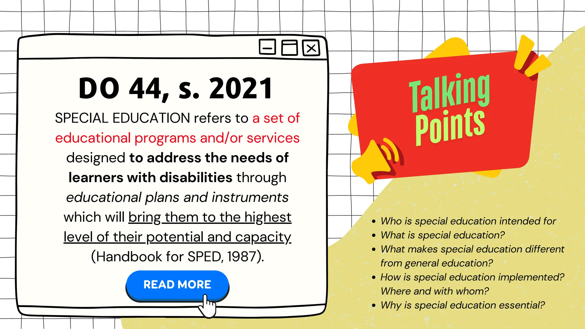 SPECIAL EDUCATION refers to a set of
educational programs and/or services
designed to address the needs of
learners with disabilities through
educational plans and instruments
which will bring them to the highest
level of their potential and capacity
(Handbook for SPED, 1987).
DO 44, s. 2021
Who is special education intended for
What is special education?
What makes special education different
from general education?
How is special education implemented?
Where and with whom?
Why is special education essential?
 