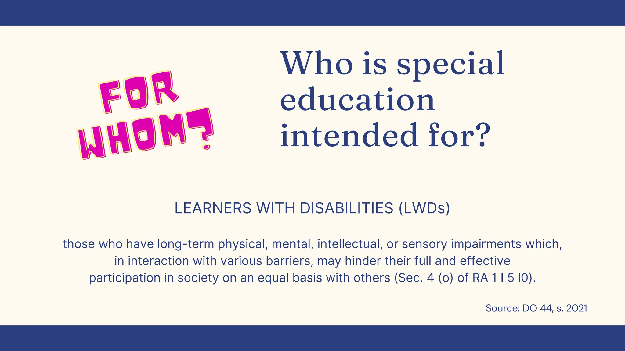 Who is special
education
intended for?
LEARNERS WITH DISABILITIES (LWDs)
those who have long-term physical, mental, intellectual, or sensory impairments which,
in interaction with various barriers, may hinder their full and effective
participation in society on an equal basis with others (Sec. 4 (o) of RA 1 I 5 l0).
FOR
FOR
WHOM?
WHOM?‌
‌
Source: DO 44, s. 2021
 