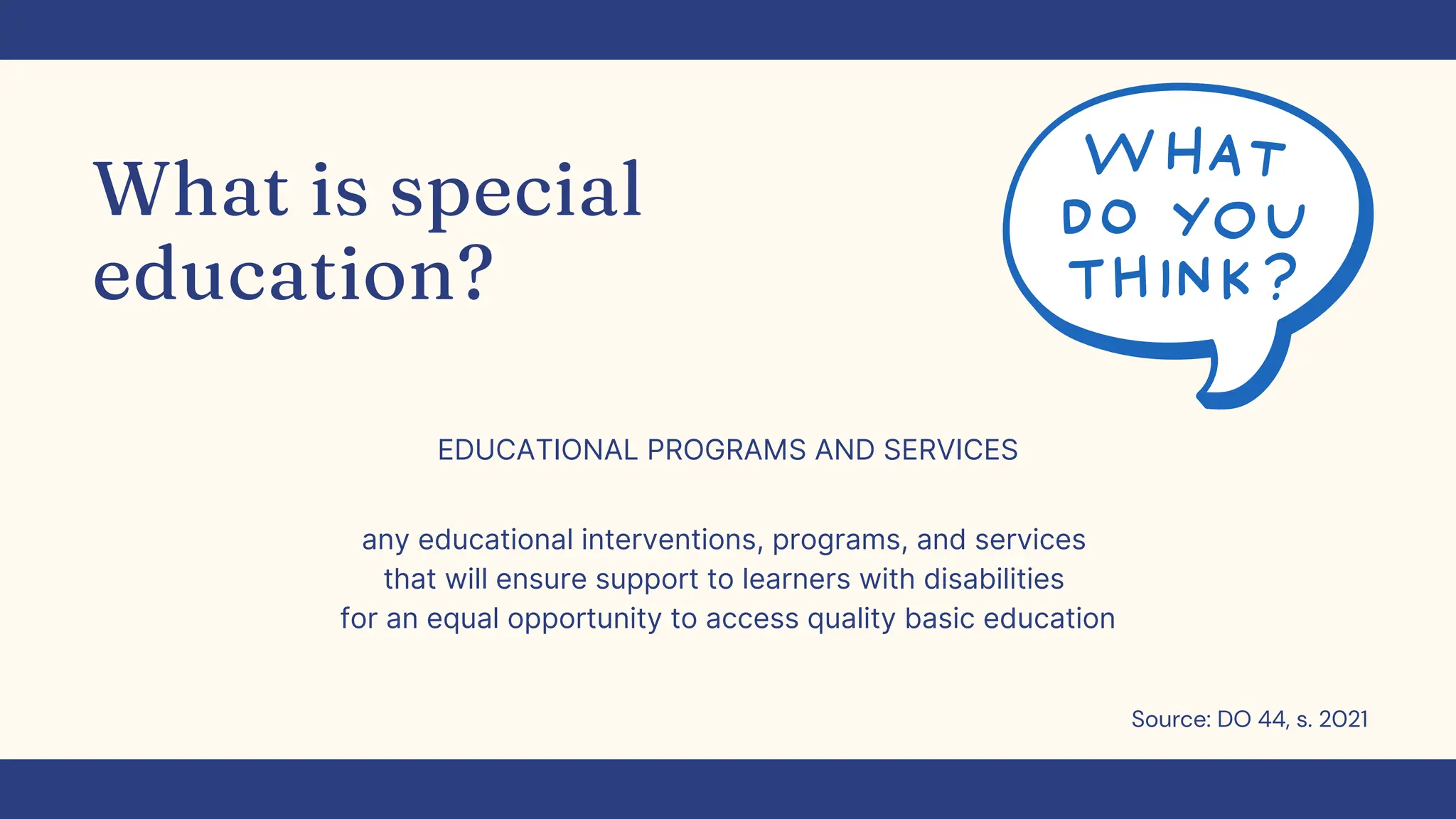 What is special
education?
EDUCATIONAL PROGRAMS AND SERVICES
any educational interventions, programs, and services
that will ensure support to learners with disabilities
for an equal opportunity to access quality basic education
Source: DO 44, s. 2021
 