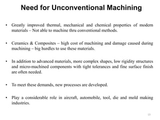 Need for Unconventional Machining
13
• Greatly improved thermal, mechanical and chemical properties of modern
materials – Not able to machine thru conventional methods.
• Ceramics & Composites – high cost of machining and damage caused during
machining – big hurdles to use these materials.
• In addition to advanced materials, more complex shapes, low rigidity structures
and micro-machined components with tight tolerances and fine surface finish
are often needed.
• To meet these demands, new processes are developed.
• Play a considerable role in aircraft, automobile, tool, die and mold making
industries.
 