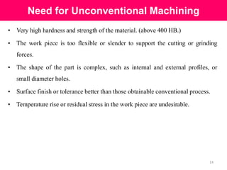 Need for Unconventional Machining
14
• Very high hardness and strength of the material. (above 400 HB.)
• The work piece is too flexible or slender to support the cutting or grinding
forces.
• The shape of the part is complex, such as internal and external profiles, or
small diameter holes.
• Surface finish or tolerance better than those obtainable conventional process.
• Temperature rise or residual stress in the work piece are undesirable.
 