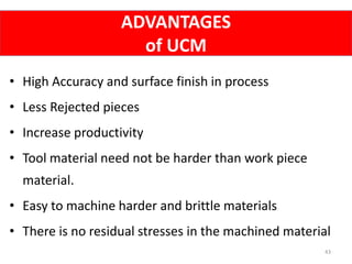 ADVANTAGES
of UCM
43
• High Accuracy and surface finish in process
• Less Rejected pieces
• Increase productivity
• Tool material need not be harder than work piece
material.
• Easy to machine harder and brittle materials
• There is no residual stresses in the machined material
 