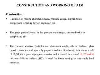 CONSTRUCTION AND WORKING OF AJM
Construction:
• It consists of mixing chamber, nozzle, pressure gauge, hopper, filter,
compressor vibrating device, regulator, etc.
• The gases generally used in this process are nitrogen, carbon dioxide or
compressed air.
• The various abrasive particles are aluminum oxide, silicon carbide, glass
powder, dolomite and specially prepared sodium bicarbonate Aluminum oxide
(A12,O3,) is a general-purpose abrasive and it is used in sizes of 10, 25 and 50
microns. Silicon carbide (SiC) is used for faster cutting on extremely hard
materials.
 