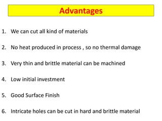 Advantages
1. We can cut all kind of materials
2. No heat produced in process , so no thermal damage
3. Very thin and brittle material can be machined
4. Low initial investment
5. Good Surface Finish
6. Intricate holes can be cut in hard and brittle material
 