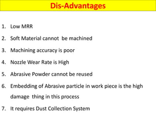Dis-Advantages
1. Low MRR
2. Soft Material cannot be machined
3. Machining accuracy is poor
4. Nozzle Wear Rate is High
5. Abrasive Powder cannot be reused
6. Embedding of Abrasive particle in work piece is the high
damage thing in this process
7. It requires Dust Collection System
 